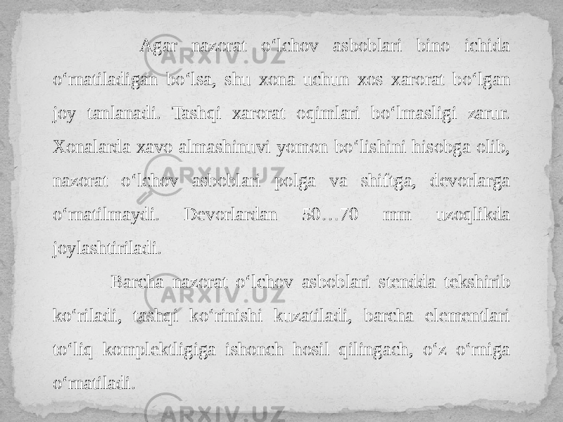  Agar nazorat o‘lchov asboblari bino ichida o‘rnatiladigan bo‘lsa, shu xona uchun xos xarorat bo‘lgan joy tanlanadi. Tashqi xarorat oqimlari bo‘lmasligi zarur. Xonalarda xavo almashinuvi yomon bo‘lishini hisobga olib, nazorat o‘lchov asboblari polga va shiftga, devorlarga o‘rnatilmaydi. Devorlardan 50…70 mm uzoqlikda joylashtiriladi. Barcha nazorat o‘lchov asboblari stendda tekshirib ko‘riladi, tashqi ko‘rinishi kuzatiladi, barcha elementlari to‘liq komplektligiga ishonch hosil qilingach, o‘z o‘rniga o‘rnatiladi. 