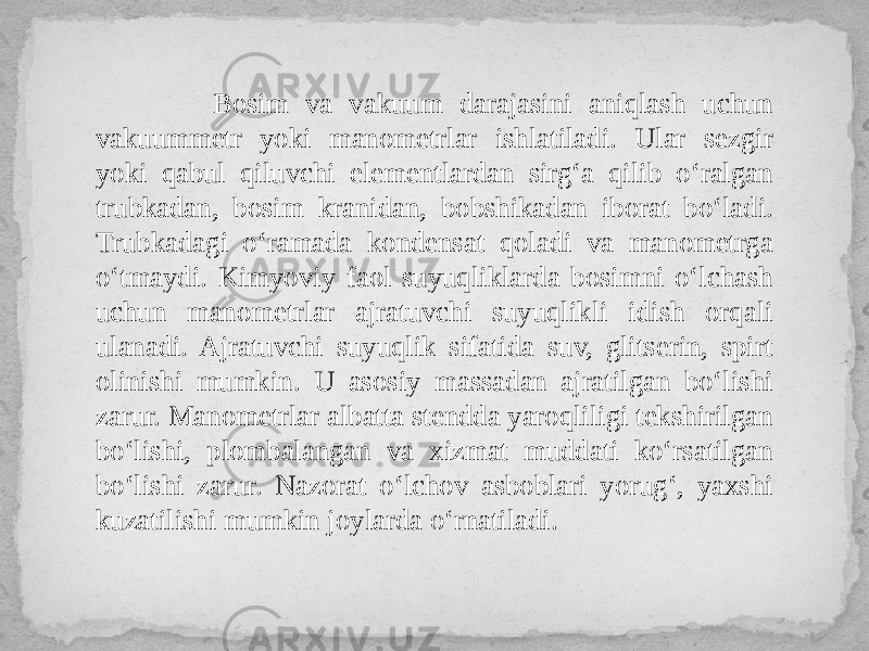  Bosim va vakuum darajasini aniqlash uchun vakuummetr yoki manometrlar ishlatiladi. Ular sezgir yoki qabul qiluvchi elementlardan sirg‘a qilib o‘ralgan trubkadan, bosim kranidan, bobshikadan iborat bo‘ladi. Trubkadagi o‘ramada kondensat qoladi va manometrga o‘tmaydi. Kimyoviy faol suyuqliklarda bosimni o‘lchash uchun manometrlar ajratuvchi suyuqlikli idish orqali ulanadi. Ajratuvchi suyuqlik sifatida suv, glitserin, spirt olinishi mumkin. U asosiy massadan ajratilgan bo‘lishi zarur. Manometrlar albatta stendda yaroqliligi tekshirilgan bo‘lishi, plombalangan va xizmat muddati ko‘rsatilgan bo‘lishi zarur. Nazorat o‘lchov asboblari yorug‘, yaxshi kuzatilishi mumkin joylarda o‘rnatiladi. 