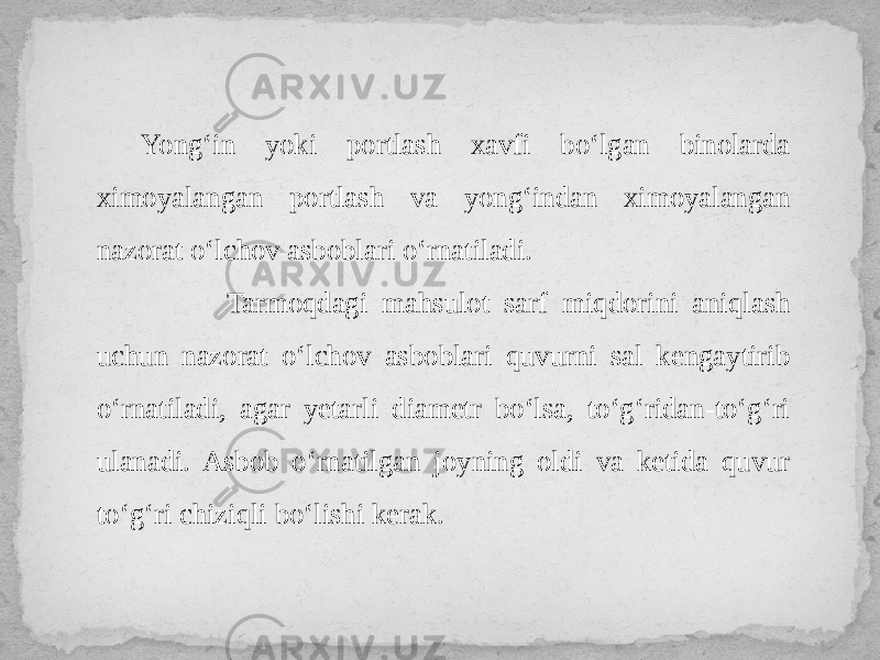 Yong‘in yoki portlash xavfi bo‘lgan binolarda ximoyalangan portlash va yong‘indan ximoyalangan nazorat o‘lchov asboblari o‘rnatiladi. Tarmoqdagi mahsulot sarf miqdorini aniqlash uchun nazorat o‘lchov asboblari quvurni sal kengaytirib o‘rnatiladi, agar yetarli diametr bo‘lsa, to‘g‘ridan-to‘g‘ri ulanadi. Asbob o‘rnatilgan joyning oldi va ketida quvur to‘g‘ri chiziqli bo‘lishi kerak. 