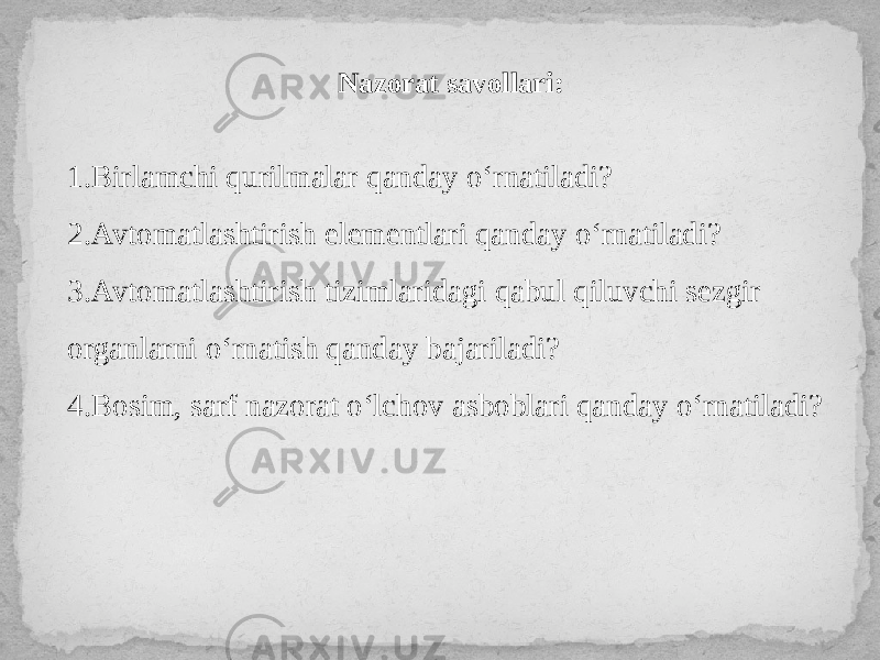 Nazorat savollari: 1.Birlamchi qurilmalar qanday o‘rnatiladi? 2.Avtomatlashtirish elementlari qanday o‘rnatiladi? 3.Avtomatlashtirish tizimlaridagi qabul qiluvchi sezgir organlarni o‘rnatish qanday bajariladi? 4.Bosim, sarf nazorat o‘lchov asboblari qanday o‘rnatiladi? 