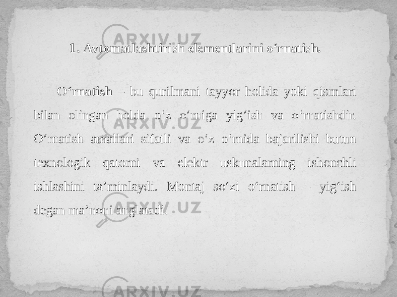 1. Avtomatlashtirish elementlarini o‘rnatish. O‘rnatish – bu qurilmani tayyor holida yoki qismlari bilan olingan holda o‘z o‘rniga yig‘ish va o‘rnatishdir. O‘rnatish amallari sifatli va o‘z o‘rnida bajarilishi butun texnologik qatorni va elektr uskunalarning ishonchli ishlashini ta’minlaydi. Montaj so‘zi o‘rnatish – yig‘ish degan ma’noni anglatadi. 