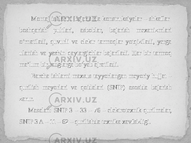  Montaj ishlarini bajarishda konstruksiyalar – shkaflar boshqarish pultlari, asboblar, bajarish mexanizmlari o‘rnatiladi, quvurli va elektr tarmoqlar yotqiziladi, yerga ulanish va yashin qaytargichlar bajariladi. Har bir tarmoq ma’lum bir ranglarga bo‘yab ajratiladi. Barcha ishlarni maxsus tayyorlangan meyoriy hujjat – qurilish meyorlari va qoidalari (SNIP) asosida bajarish zarur. Masalan: SNIP 3 – 33 – 76 – elektrotexnik qurilmalar, SNIP 3 A – 11 – 62 – qurilishda texnika xavfsizligi. 