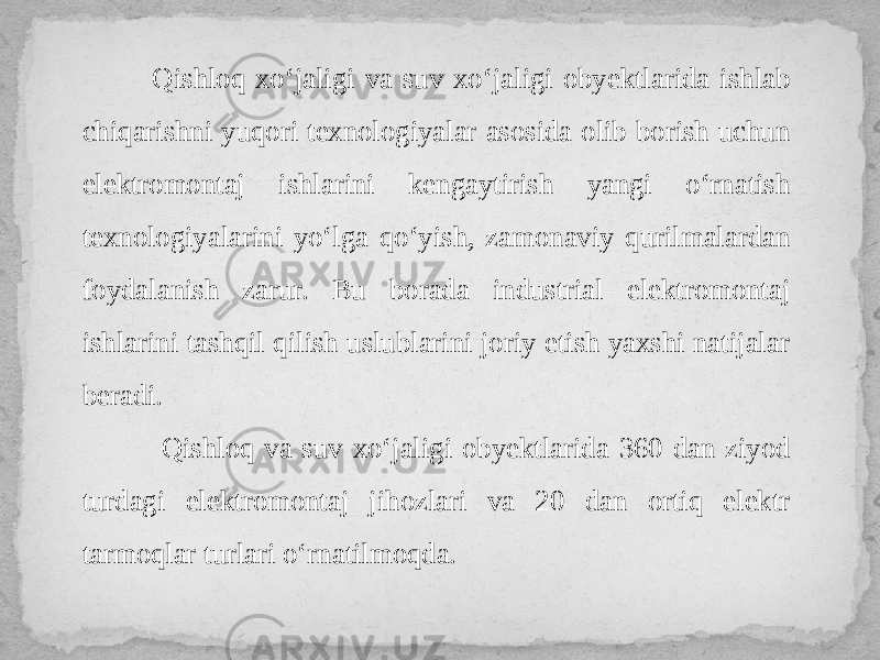  Qishloq xo‘jaligi va suv xo‘jaligi obyektlarida ishlab chiqarishni yuqori texnologiyalar asosida olib borish uchun elektromontaj ishlarini kengaytirish yangi o‘rnatish texnologiyalarini yo‘lga qo‘yish, zamonaviy qurilmalardan foydalanish zarur. Bu borada industrial elektromontaj ishlarini tashqil qilish uslublarini joriy etish yaxshi natijalar beradi. Qishloq va suv xo‘jaligi obyektlarida 360 dan ziyod turdagi elektromontaj jihozlari va 20 dan ortiq elektr tarmoqlar turlari o‘rnatilmoqda. 