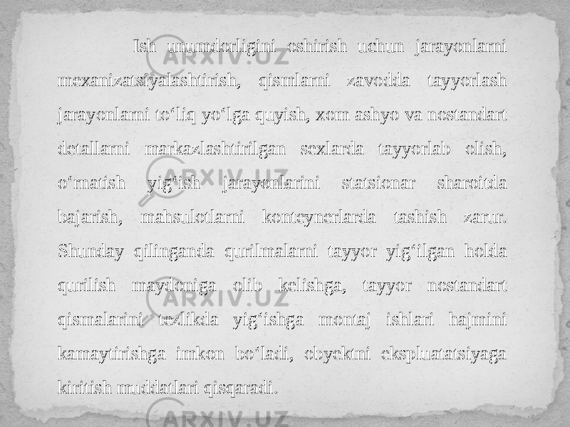  Ish unumdorligini oshirish uchun jarayonlarni mexanizatsiyalashtirish, qismlarni zavodda tayyorlash jarayonlarni to‘liq yo‘lga quyish, xom ashyo va nostandart detallarni markazlashtirilgan sexlarda tayyorlab olish, o‘rnatish yig‘ish jarayonlarini statsionar sharoitda bajarish, mahsulotlarni konteynerlarda tashish zarur. Shunday qilinganda qurilmalarni tayyor yig‘ilgan holda qurilish maydoniga olib kelishga, tayyor nostandart qismalarini tezlikda yig‘ishga montaj ishlari hajmini kamaytirishga imkon bo‘ladi, obyektni ekspluatatsiyaga kiritish muddatlari qisqaradi. 