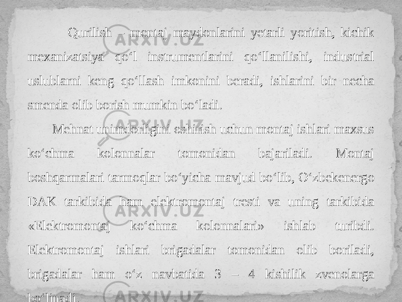  Qurilish – montaj maydonlarini yetarli yoritish, kichik mexanizatsiya qo‘l instrumentlarini qo‘llanilishi, industrial uslublarni keng qo‘llash imkonini beradi, ishlarini bir necha smenda olib borish mumkin bo‘ladi. Mehnat unimdorligini oshirish uchun montaj ishlari maxsus ko‘chma kolonnalar tomonidan bajariladi. Montaj boshqarmalari tarmoqlar bo‘yicha mavjud bo‘lib, O‘zbekenergo DAK tarkibida ham elektromontaj tresti va uning tarkibida «Elektromontaj ko‘chma kolonnalari» ishlab turibdi. Elektromontaj ishlari brigadalar tomonidan olib boriladi, brigadalar ham o‘z navbatida 3 – 4 kishilik zvenolarga bo‘linadi. 