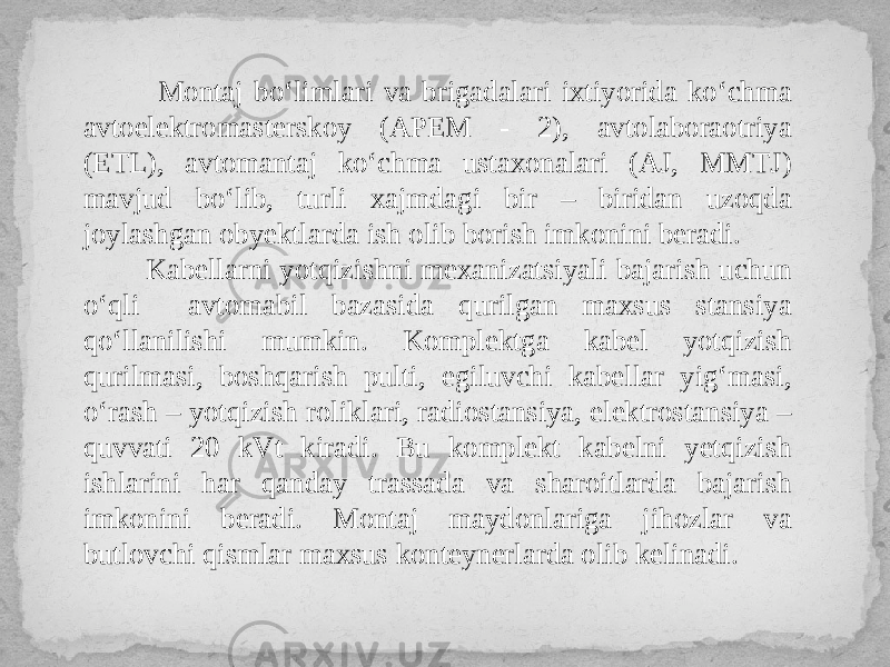  Montaj bo‘limlari va brigadalari ixtiyorida ko‘chma avtoelektromasterskoy (APEM - 2), avtolaboraotriya (ETL), avtomantaj ko‘chma ustaxonalari (AJ, MMTJ) mavjud bo‘lib, turli xajmdagi bir – biridan uzoqda joylashgan obyektlarda ish olib borish imkonini beradi. Kabellarni yotqizishni mexanizatsiyali bajarish uchun o‘qli avtomabil bazasida qurilgan maxsus stansiya qo‘llanilishi mumkin. Komplektga kabel yotqizish qurilmasi, boshqarish pulti, egiluvchi kabellar yig‘masi, o‘rash – yotqizish roliklari, radiostansiya, elektrostansiya – quvvati 20 kVt kiradi. Bu komplekt kabelni yetqizish ishlarini har qanday trassada va sharoitlarda bajarish imkonini beradi. Montaj maydonlariga jihozlar va butlovchi qismlar maxsus konteynerlarda olib kelinadi. 