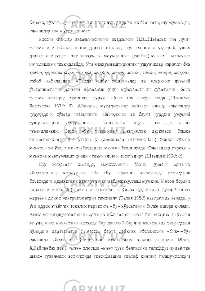 бирлик, сўзсиз, луғавий маънога эга. Бундан дейктик белгилар, шу жумладан, олмошлар ҳам мустасно эмас. Россия Фанлар академиясининг академиги Н.Ю.Шведова тил луғат тизимининг табақаланиши дарахт шаклида тус олишини уқтириб, ушбу дарахтнинг тепаси энг мавҳум ва умумлашган (глобал) маъно – мазмунга интилишини таъкидлайди. Ўта мавҳумлаштирилган тушунчалар ҳаракат ёки ҳолат, ҳаракат тури ёки ҳол, миқдор, меъёр, макон, замон, чегара, мақсад, сабаб кабилардир. «Тилда ушбу тушунчалар ва уларнинг доимий ўзгаришларини доимий ифодалаш учун мўлжалланган сўзларнинг ёпиқ тизими мавжуд: олмошлар гуруҳи айнан шу синфга оид» (Шведова, Белоусова 1995: 6). Айниқса, муаллифнинг кейинги ишида олмошлар гуруҳидаги сўзлар тизимининг «ёпиқлиги» ва барча турдаги умумий тушунчаларни ифодалашнинг бошланғич нуқтаси эканлиги янада таъкидланади. Зеро, «бу тизимнинг мавҳумлик даражаси бошқа синфларникидан ўта устун: у (олмошлар тизими-Ш.С.) бошқа сўзлар маъноси ва ўзаро муносабатларига мазмун бахш этади. Олмошлар гуруҳи – маънони мавҳумлаштиришни таъминловчи воситадир» (Шведова 1998: 8). Шу жиҳатдан олганда, Б.Расселнинг барча турдаги дейктик ибораларнинг мазмунини this «бу» олмоши воситасида тавсифлаш борасидаги ҳаракатини ҳам тўғри англаб, маъқуллаш мумкин. Инсон борлиқ идрокининг асосий (балки ягона) меъёри ва ўлчов нуқтасидир, бундай идрок жараёни доимо «антропометрик тамойил» (Телия 1988) назоратида кечади, у ўзи идрок этаётган воқелик парчасига «бу» кўрсаткичи билан ишора қилади. Аммо мантиқшуносларнинг дейктик ибораларни ягона бир махражга тўплаш ва уларнинг маъносини алоҳида бир лисоний бирлик воситасида таърифлаш йўлидаги ҳаракатлари (Б.Рассел барча дейктик ибораларни « this »-«бу» олмошли ибораларга ўзгартириш мумкинлиги ҳақида гапирган бўлса, Ҳ.Райхенбах эса I «мен» олмоши «мен» сўзи белгисини талаффуз қилаётган шахс» тузилмаси воситасида тавсифлашни таклиф қилган) тилшуносларга 