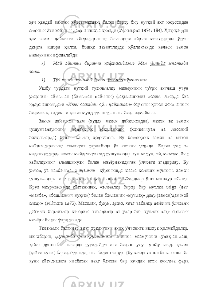 ҳеч қандай пайтни кўрсатмасдан, балки бирор бир нутқий акт ижросидан олдинги ёки кейинги даврга ишора қилади (Уфимцева 1974: 184). Ҳақиқатдан ҳам замон дейксиси ибораларининг баъзилари айрим вазиятларда ўтган даврга ишора қилса, бошқа вазиятларда қўлланганда келаси замон мазмунини ифодалайди: 1) Май ойининг биринчи ҳафтасидами? Мен ўшанда Японияда эдим. 1) Тўй шанба куними? Яхши, ўшанда кўришамиз. Ушбу турдаги нутқий тузилмалар мазмунини тўғри англаш учун уларнинг айтилган (битилган пайтини) фаҳмлашимиз лозим. Агарда биз идора эшигидаги «Икки соатдан сўнг қайтаман» ёзувини қачон осилганини билмасак, ходимни қанча муддатга кетганини била олмаймиз. Замон дейксиси ҳам (худди макон дейксисидек) макон ва замон тушунчаларининг нодейктик воқеланиши (концептуал ва лисоний босқичларда) билан боғлиқ ҳодисадир. Бу боғлиқлик замон ва макон майдонларининг семантик таркибида ўз аксини топади. Барча тил ва маданиятларда замон майдонига оид тушунчалар кун ва тун, ой, мавсум, йил кабиларнинг алмашинуви билан меъёрланадиган ўлчовга эгадирлар. Бу ўлчов, ўз навбатида, тақвимли кўринишда юзага келиши мумкин. Замон тушунчаларининг тақвимли воқеланишида Ч.Филлмор ўша машҳур «Санта Круз маърузаси»да айтганидек, «воқеалар бирор бир мутлақ origo (лат. «манба», «бошланғич нуқта») билан боғланган «мутлақ» давр (замон)дан жой олади» ( Fillmore 1975). Масалан, бугун, эрта, кеча кабилар дейктик ўлчовли дейктик бирликлар қаторига кирадилар ва улар бир кунлик вақт оралиғи меъёри билан фарқланади. Тақвимли белгилар вақт оралиғини аниқ ўлчовига ишора қилмайдилар. Бинобарин, « Душанба куни кўришамиз » гапининг мазмунини тўлиқ англаш, қайси душанба назарда тутилаётганини билиш учун ушбу ваъда қачон (қайси куни) берилаётганлигини билиш зарур (бу ваъда якшанба ва сешанба куни айтилишига нисбатан вақт ўлчови бир кундан етти кунгача фарқ 