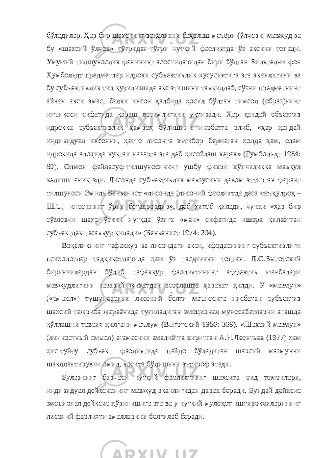 бўладилар. Ҳар бир шахснинг воқеликни баҳолаш меъёри (ўлчови) мавжуд ва бу «шахсий ўлчов» тўғридан-тўғри нутқий фаолиятда ўз аксини топади. Умумий тилшунослик фанининг асосчиларидан бири бўлган Вильгельм фон Ҳумбольдт предметлар идроки субъективлик хусусиятига эга эканлигини ва бу субъективлик тил қурилишида акс этишини таъкидлаб, сўзни предметнинг айнан акси эмас, балки инсон қалбида ҳосил бўлган тимсол (образ)нинг инъикоси сифатида қараш лозимлигини уқтиради. Ҳар қандай объектив идрокка субъективлик ҳамроҳ бўлишини инобатга олиб, «ҳар қандай индивидуал инсонни, ҳатто лисонга эътибор бермаган ҳолда ҳам, олам идрокида алоҳида нуқтаи назарга эга деб ҳисоблаш керак» (Гумбольдт 1984: 80). Олмон файласуф-тилшуносининг ушбу фикри кўпчиликка маъқул келиши аниқ эди. Лисонда субъективлик мавзусини давом эттирган фаранг тилшуноси Эмиль Бенвенист «лисонда (лисоний фаолиятда деса маъқулроқ – Ш.С.) инсоннинг ўрни бетакрордир», деб хитоб қилади, чунки «ҳар бир сўзловчи шахс ўзини нутқда ўзига «мен» сифатида ишора қилаётган субъектдек тасаввур қилади» (Бенвенист 1974: 294). Воқеликнинг тафаккур ва лисондаги акси, ифодасининг субъективлиги психологлар тадқиқотларида ҳам ўз тасдиғини топган. Л.С.Выготский биринчилардан бўлиб тафаккур фаолиятининг аффектив манбалари мавжудлигини назарий жиҳатдан асослашга ҳаракат қилди. У «мазмун» («смысл») тушунчасини лисоний белги маъносига нисбатан субъектив шахсий тажриба жараёнида туғиладиган эмоционал муносабатларни аташда қўллашни тавсия қилгани маълум (Выготский 1956: 369). «Шахсий мазмун» (личностный смысл) атамасини амалиётга киритган А.Н.Леонтьев (1977) ҳам ҳис-туйғу субъект фаолиятида пайдо бўладиган шахсий мазмунни шакллантирувчи омил, восита бўлишини эътироф этади. Буларнинг барчаси нутқий фаолиятнинг шахсига оид томонлари, индивидуал дейксиснинг мавжуд эканлигидан дарак беради. Бундай дейксис эмоционал дейксис кўринишига эга ва у нутқий мулоқот иштирокчиларининг лисоний фаолияти амалларини белгилаб беради. 