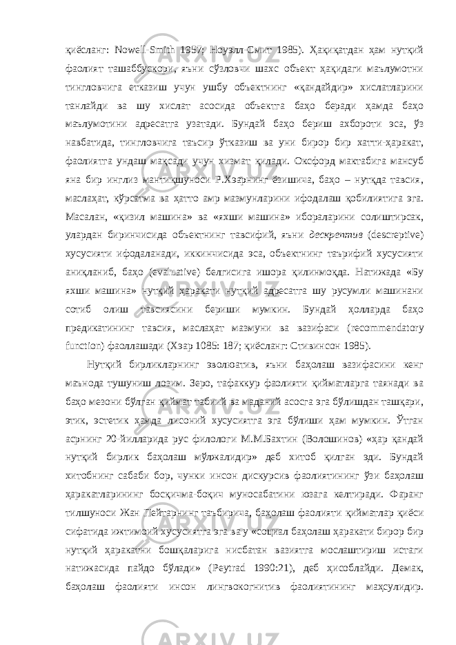 қиёсланг: Nowell - Smith 1957; Ноуэлл-Смит 1985). Ҳақиқатдан ҳам нутқий фаолият ташаббускори, яъни сўзловчи шахс объект ҳақидаги маълумотни тингловчига етказиш учун ушбу объектнинг «қандайдир» хислатларини танлайди ва шу хислат асосида объектга баҳо беради ҳамда баҳо маълумотини адресатга узатади. Бундай баҳо бериш ахбороти эса, ўз навбатида, тингловчига таъсир ўтказиш ва уни бирор бир хатти-ҳаракат, фаолиятга ундаш мақсади учун хизмат қилади. Оксфорд мактабига мансуб яна бир инглиз мантиқшуноси Р.Хэарнинг ёзишича, баҳо – нутқда тавсия, маслаҳат, кўрсатма ва ҳатто амр мазмунларини ифодалаш қобилиятига эга. Масалан, «қизил машина» ва «яхши машина» ибораларини солиштирсак, улардан биринчисида объектнинг тавсифий, яъни дескрептив ( descreptive ) хусусияти ифодаланади, иккинчисида эса, объектнинг таърифий хусусияти аниқланиб, баҳо ( evaluative ) белгисига ишора қилинмоқда. Натижада «Бу яхши машина» нутқий ҳаракати нутқий адресатга шу русумли машинани сотиб олиш тавсиясини бериши мумкин. Бундай ҳолларда баҳо предикатининг тавсия, маслаҳат мазмуни ва вазифаси ( recommendatory function ) фаоллашади (Хэар 1085: 187; қиёсланг: Стивинсон 1985). Нутқий бирликларнинг эволюатив, яъни баҳолаш вазифасини кенг маънода тушуниш лозим. Зеро, тафаккур фаолияти қийматларга таянади ва баҳо мезони бўлган қиймат табиий ва маданий асосга эга бўлишдан ташқари, этик, эстетик ҳамда лисоний хусусиятга эга бўлиши ҳам мумкин. Ўтган асрнинг 20-йилларида рус филологи М.М.Бахтин (Волошинов) «ҳар қандай нутқий бирлик баҳолаш мўлжалидир» деб хитоб қилган эди. Бундай хитобнинг сабаби бор, чунки инсон дискурсив фаолиятининг ўзи баҳолаш ҳаракатларининг босқичма-боқич муносабатини юзага келтиради. Фаранг тилшуноси Жан Пейтарнинг таъбирича, баҳолаш фаолияти қийматлар қиёси сифатида ижтимоий хусусиятга эга ва у «социал баҳолаш ҳаракати бирор бир нутқий ҳаракатни бошқаларига нисбатан вазиятга мослаштириш истаги натижасида пайдо бўлади» ( Peytrad 1990:21), деб ҳисоблайди. Демак, баҳолаш фаолияти инсон лингвокогнитив фаолиятининг маҳсулидир. 