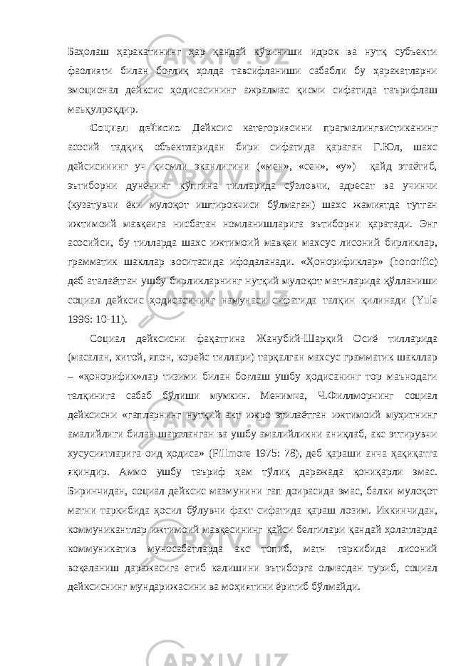 Баҳолаш ҳаракатининг ҳар қандай кўриниши идрок ва нутқ субъекти фаолияти билан боғлиқ ҳолда тавсифланиши сабабли бу ҳаракатларни эмоционал дейксис ҳодисасининг ажралмас қисми сифатида таърифлаш маъқулроқдир. Социал дейксис. Дейксис категориясини прагмалингвистиканинг асосий тадқиқ объектларидан бири сифатида қараган Г.Юл, шахс дейсисининг уч қисмли эканлигини («мен», «сен», «у») қайд этаётиб, эътиборни дунёнинг кўпгина тилларида сўзловчи, адресат ва учинчи (кузатувчи ёки мулоқот иштирокчиси бўлмаган) шахс жамиятда тутган ижтимоий мавқеига нисбатан номланишларига эътиборни қаратади. Энг асосийси, бу тилларда шахс ижтимоий мавқеи махсус лисоний бирликлар, грамматик шакллар воситасида ифодаланади. «Ҳонорификлар» ( honorific ) деб аталаётган ушбу бирликларнинг нутқий мулоқот матнларида қўлланиши социал дейксис ҳодисасининг намунаси сифатида талқин қилинади ( Yule 1996: 10-11). Социал дейксисни фақатгина Жанубий-Шарқий Осиё тилларида (масалан, хитой, япон, корейс тиллари) тарқалган махсус грамматик шакллар – «ҳонорифик»лар тизими билан боғлаш ушбу ҳодисанинг тор маънодаги талқинига сабаб бўлиши мумкин. Менимча, Ч.Филлморнинг социал дейксисни «гапларнинг нутқий акт ижро этилаётган ижтимоий муҳитнинг амалийлиги билан шартланган ва ушбу амалийликни аниқлаб, акс эттирувчи хусусиятларига оид ҳодиса» ( Fillmore 1975: 78), деб қараши анча ҳақиқатга яқиндир. Аммо ушбу таъриф ҳам тўлиқ даражада қониқарли эмас. Биринчидан, социал дейксис мазмунини гап доирасида эмас, балки мулоқот матни таркибида ҳосил бўлувчи факт сифатида қараш лозим. Иккинчидан, коммуникантлар ижтимоий мавқесининг қайси белгилари қандай ҳолатларда коммуникатив муносабатларда акс топиб, матн таркибида лисоний воқеланиш даражасига етиб келишини эътиборга олмасдан туриб, социал дейксиснинг мундарижасини ва моҳиятини ёритиб бўлмайди. 