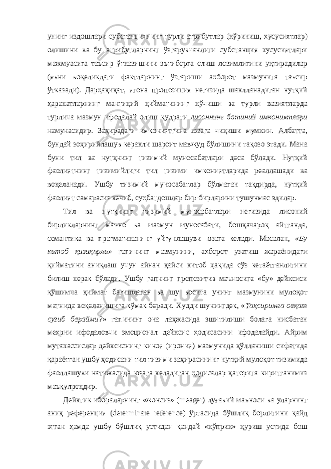 унинг издошлари субстанциянинг турли атрибутлар (кўриниш, хусусиятлар) олишини ва бу атрибутларнинг ўзгарувчанлиги субстанция хусусиятлари мажмуасига таъсир ўтказишини эътиборга олиш лозимлигини уқтирадилар (яъни воқеликдаги фактларнинг ўзгариши ахборот мазмунига таъсир ўтказади). Дарҳақиқат, ягона пропозиция негизида шаклланадиган нутқий ҳаракатларнинг мантиқий қийматининг кўчиши ва турли вазиятларда турлича мазмун ифодалай олиш қудрати лисоннинг ботиний имкониятлари намунасидир. Заҳирадаги имкониятгина юзага чиқиши мумкин. Албатта, бундай зоҳирийлашув керакли шароит мавжуд бўлишини тақозо этади. Мана буни тил ва нутқнинг тизимий муносабатлари деса бўлади. Нутқий фаолиятнинг тизимийлиги тил тизими имкониятларида реаллашади ва воқеланади. Ушбу тизимий муносабатлар бўлмаган тақдирда, нутқий фаолият самарасиз кечиб, суҳбатдошлар бир-бирларини тушунмас эдилар. Тил ва нутқнинг тизимий муносабатлари негизида лисоний бирликларнинг маъно ва мазмун муносабати, бошқачароқ айтганда, семантика ва прагматиканинг уйғунлашуви юзага келади. Масалан, «Бу китоб қизиқарли» гапининг мазмунини, ахборот узатиш жараёнидаги қийматини аниқлаш учун айнан қайси китоб ҳақида сўз кетаётганлигини билиш керак бўлади. Ушбу гапнинг пропозитив маъносига «бу» дейксиси қўшимча қиймат бағишлаган ва шу восита унинг мазмунини мулоқот матнида воқеланишига кўмак беради. Худди шунингдек, « Тақсиримга овқат сузиб берайми? » гапининг она лаҳжасида эшитилиши болага нисбатан меҳрни ифодаловчи эмоционал дейксис ҳодисасини ифодалайди. Айрим мутахассислар дейксиснинг киноя (ирония) мазмунида қўлланиши сифатида қараётган ушбу ҳодисани тил тизими заҳирасининг нутқий мулоқот тизимида фаоллашуви натижасида юзага келадиган ҳодисалар қаторига киритганимиз маъқулроқдир. Дейктик ибораларнинг «жонсиз» ( meager ) луғавий маъноси ва уларнинг аниқ референция ( determinate reference ) ўртасида бўшлиқ борлигини қайд этган ҳамда ушбу бўшлиқ устидан қандай «кўприк» қуриш устида бош 