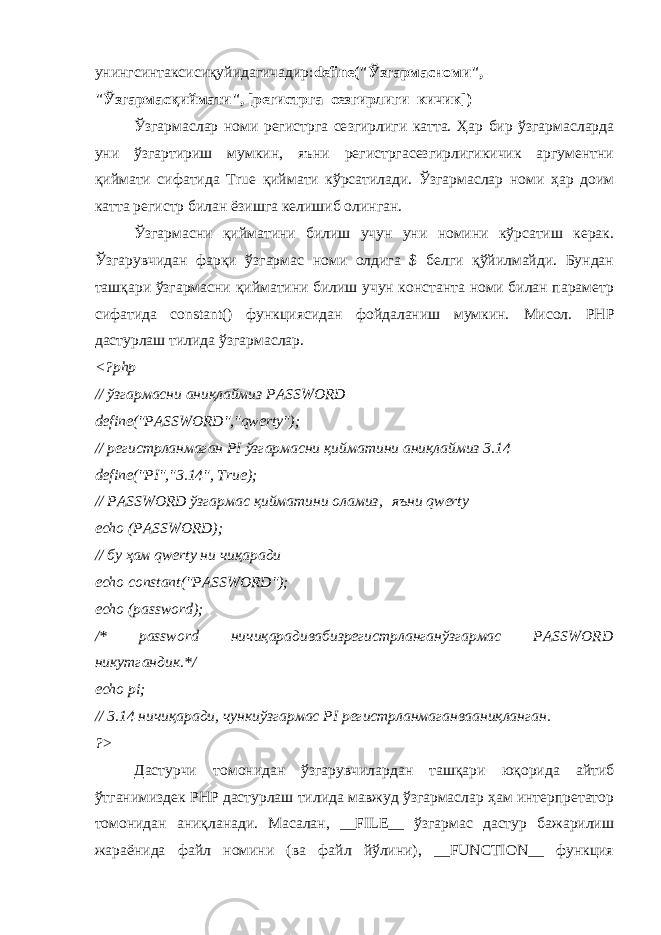 унингсинтаксисиқуйидагичадир : define(&#34; Ўзгармасноми &#34;, &#34; Ўзгармасқиймати &#34;, [ регистрга _ сезгирлиги _ кичик ]) Ўзгармаслар номи регистрга се з гирлиги катта. Ҳар бир ўзгармасларда уни ўзгартириш мумкин, яъни регистргасезгирлигикичик аргументни қиймати сифатида True қ иймати кўрсатилади. Ўзгармаслар номи ҳар доим катта регистр билан ёзишга келишиб олинган. Ўзгармасни қийматини билиш учун уни номини кўрсатиш керак. Ўзгарувчидан фарқи ўзгармас номи олдига $ белги қўйилмайди. Бундан ташқари ўзгармасни қийматини билиш учун константа номи билан параметр сифатида constant() функциясидан фойдаланиш мумкин. Мисол. PHP дастурлаш тилида ўзгармаслар. <?php // ўзгармасни аниқлаймиз PASSWORD define(&#34;PASSWORD&#34;,&#34;qwerty&#34;); // регистрланмаган PI ўзгармасни қийматини аниқлаймиз 3.14 define(&#34;PI&#34;,&#34;3.14&#34;, True); // PASSWORD ўзгармас қийматини оламиз,   яъни qwerty   echo (PASSWORD); // бу ҳам qwerty ни чиқаради echo constant(&#34;PASSWORD&#34;); echo (password); /* password ничиқарадивабизрегистрланганўзгармас PASSWORD никутгандик .*/ echo pi;       // 3.14 ничиқаради , чункиўзгармас PI регистрланмаганвааниқланган . ?> Дастурчи томонидан ўзгарувчилардан ташқари юқорида айтиб ўтганимиздек PHP дастурлаш тилида мавжуд ўзгармаслар ҳам интерпретатор томонидан аниқланади. Масалан, __FILE__ ўзгармас дастур бажарилиш жараёнида файл номини (ва файл йўлини), __FUNCTION__ функция 