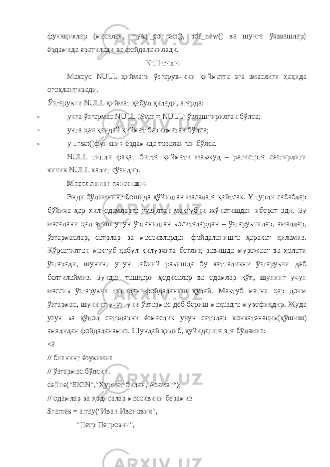 функциялар (масалан, mysql_connect(), pdf_new() ва шунга ўхшашлар) ёрдамида яратилади ва фойдаланилади. Null типи. Махсус NULL қиймати ўзгарувчини қийматга эга эмаслиги ҳақида огоҳлантиради. Ўзгарувчи NULL қиймат қабул қилади, агарда:  унга ўзгармас NULL ($var = NULL) ўзлаштирилган бўлса;  унга ҳеч қандай қиймат берилмаган бўлса;  у unset()функция ёрдамида тозаланган бўлса. NULL типли фақат битта қиймати мавжуд – регистрга сезгирлиги кичик NULL калит сўзидир. Масаланинг ечилиши. Энди бўлимнинг бошида қўйилган масалага қайтсак. У турли сабаблар бўйича ҳар хил одамларга тузилган мактубни жўнатишдан иборат эди. Бу масалани ҳал этиш учун ўрганилган воситалардан – ўзгарувчилар, амаллар, ўзгармаслар, сатрлар ва массивлардан фойдаланишга ҳаракат қиламиз. Кўрсатилган мактуб қабул қилувчига боғлиқ равишда мурожаат ва ҳолати ўзгаради, шунинг учун табиий равишда бу катталикни ўзгарувчи деб белгилаймиз. Бундан ташқари ҳодисалар ва одамлар кўп, шунинг учун массив ўзгарувчи типидан фойдаланиш қулай. Мактуб матни ҳар доим ўзгармас, шунинг учун уни ўзгармас деб бериш мақсадга мувофиқдир. Жуда узун ва қўпол сатрларни ёзмаслик учун сатрлар конкатенация(қўшиш) амалидан фойдаланамиз. Шундай қилиб, қуйидагига эга бўламиз: <? // бизнинг ёзувимиз // ўзгармас бўлсин. define(&#34;SIGN&#34;,&#34;Ҳурмат билан, Азамат&#34;); // одамлар ва ҳодисалар массивини берамиз $names = array(&#34;Иван Иванович&#34;,                             &#34;Петр Петрович&#34;, 