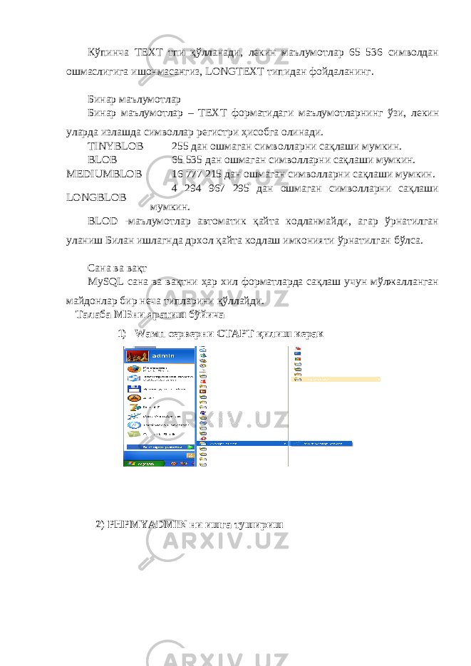 Кўпинча ТЕХТ тпи қўлланади , лекин маълумотлар 65 536 символдан ошмаслигига ишонмасангиз, LONGTEXT типидан фойдаланинг . Бинар маълумотлар Бинар маълумотлар – ТЕХТ форматидаги маълумотларнинг ўзи , лекин уларда излашда символлар регистри ҳисобга олинади. TINYBLOB 25 дан ошмаган символларни сақлаши мумкин. BLOB 65 535 дан ошмаган символларни сақлаши мумкин. MEDIUMBLOB 16 777 215 дан ошмаган символларни сақлаши мумкин. LONGBLOB 4 294 967 295 дан ошмаган символларни сақлаши мумкин. BLOD -маълумотлар автоматик қайта кодланмайди, агар ўрнатилган уланиш Билан ишлагнда дрхол қайта кодлаш имконияти ўрнатилган бўлса . Сана ва вақт MySQL сана ва вақтни ҳар хил форматларда сақлаш учун мўлжалланган майдонлар бир неча типларини қўллайди. Талаба МБни яратиш бўйича 1) Wамп серверни СТАРТ қилиш керак 2) PHPMYADMIN ни ишга тушириш 