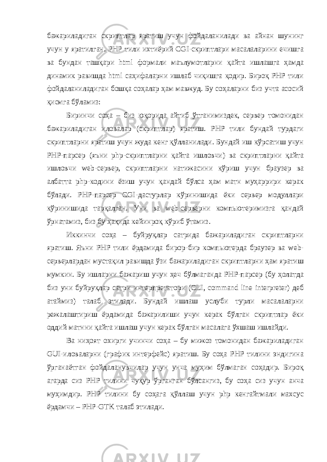 бажариладиган скриптлар яратиш учун фойдаланилади ва айнан шунинг учун у яратилган. PHP тили ихтиёрий CGI-скриптлари масалаларини ечишга ва бундан ташқари html формали маълумотларни қайта ишлашга ҳамда динамик равишда html саҳифаларни ишлаб чиқишга қодир. Бироқ PHP тили фойдаланиладиган бошқа соҳалар ҳам мавжуд. Бу соҳаларни биз учта асосий қисмга бўламиз: Биринчи соҳа – биз юқорида айтиб ўтганимиздек, сервер томонидан бажариладиган иловалар (скриптлар) яратиш. PHP тили бундай турдаги скриптларни яратиш учун жуда кенг қўлланилади. Бундай иш кўрсатиш учун PHP-парсер (яъни php-скриптларни қайта ишловчи) ва скриптларни қайта ишловчи web-сервер, скриптларни натижасини кўриш учун браузер ва албатта php-кодини ёзиш учун қандай бўлса ҳам матн муҳаррири керак бўлади. PHP-парсер CGI-дастурлар кўринишида ёки сервер модуллари кўринишида тарқалган. Уни ва web-серверни компьютеримизга қандай ўрнатамиз, биз бу ҳақида кейинроқ кўриб ўтамиз. Иккинчи соҳа – буйруқлар сатрида бажариладиган скриптларни яратиш. Яъни PHP тили ёрдамида бирор-бир компьютерда браузер ва web- серверлардан мустақил равишда ўзи бажариладиган скриптларни ҳам яратиш мумкин. Бу ишларни бажариш учун ҳеч бўлмаганда PHP-парсер (бу ҳолатда биз уни буйруқлар сатри интерпретатори (CLI, command line interpreter) деб атаймиз) талаб этилади. Бундай ишлаш услуби турли масалаларни режалаштириш ёрдамида бажарилиши учун керак бўлган скриптлар ёки оддий матнни қайта ишлаш учун керак бўлган масалага ўхшаш ишлайди. Ва ниҳоят охирги учинчи соҳа – бу мижоз томонидан бажариладиган GUI-иловаларни (график интерфейс) яратиш. Бу соҳа PHP тилини эндигина ўрганаётган фойдаланувчилар учун унча муҳим бўлмаган соҳадир. Бироқ агарда сиз PHP тилини чуқур ўрганган бўлсангиз, бу соҳа сиз учун анча муҳимдир. PHP тилини бу соҳага қўллаш учун php кенгайтмали махсус ёрдамчи – PHP-GTK талаб этилади. 