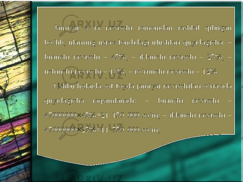 Jamiyat 4 ta ta’sischi tomonidan tashkil qilingan bo‘lib, ularning ustav fondidagi ulushlari quyidagicha: – birinchi ta’sischi – 45%; – ikkinchi ta’sischi – 25%; – uchinchi ta’sischi – 18%; – to‘rtinchi ta’sischi – 12%. Ushbu holatda sof foyda jamiyat ta’sischilari o‘rtasida quyidagicha taqsimlanadi: – birinchi ta’sischi – 47000000×45%=21  150  000 so‘m; – ikkinchi ta’sischi – 47000000×25%=11  750  000 so‘m; 