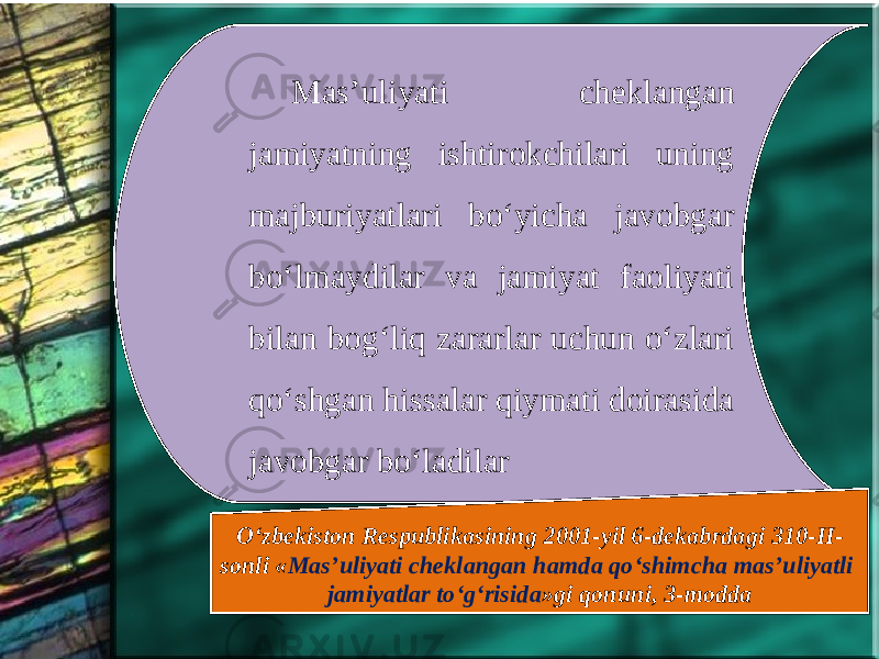 Mas’uliyati cheklangan jamiyatning ishtirokchilari uning majburiyatlari bo‘yicha javobgar bo‘lmaydilar va jamiyat faoliyati bilan bog‘liq zararlar uchun o‘zlari qo‘shgan hissalar qiymati doirasida javobgar bo‘ladilar O‘zbekiston Respublikasining 2001-yil 6-dekabrdagi 310-II- sonli « Mas’uliyati cheklangan hamda qo‘shimcha mas’uliyatli jamiyatlar to‘g‘risida »gi qonuni, 3-modda 