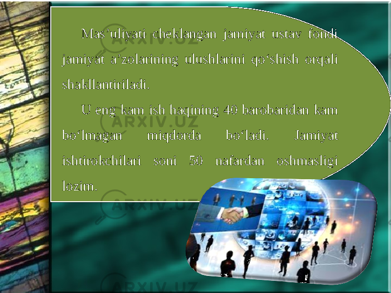 Mas’uliyati cheklangan jamiyat ustav fondi jamiyat a’zolarining ulushlarini qo‘shish orqali shakllantiriladi. U eng kam ish haqining 40 barobaridan kam bo‘lmagan miqdorda bo‘ladi. Jamiyat ishtirokchilari soni 50 nafardan oshmasligi lozim. 