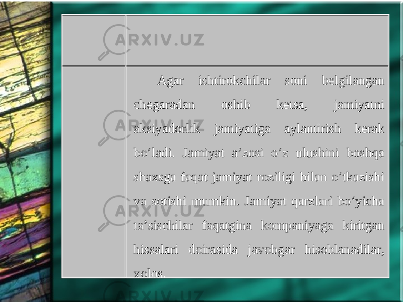 Agar ishtirokchilar soni belgilangan chegaradan oshib ketsa, jamiyatni aksiyadorlik jamiyatiga aylantirish kerak bo‘ladi. Jamiyat a’zosi o‘z ulushini boshqa shaxsga faqat jamiyat roziligi bilan o‘tkazishi va sotishi mumkin. Jamiyat qarzlari bo‘yicha ta’sischilar faqatgina kompaniyaga kiritgan hissalari doirasida javobgar hisoblanadilar, xolos. 