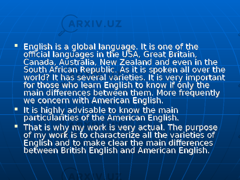  English is a global language. It is one of the English is a global language. It is one of the official languages in the USA, Great Britain, official languages in the USA, Great Britain, Canada, Australia, New Zealand and even in the Canada, Australia, New Zealand and even in the South African Republic. As it is spoken all over the South African Republic. As it is spoken all over the world? It has several varieties. It is very important world? It has several varieties. It is very important for those who learn English to know if only the for those who learn English to know if only the main differences between them. More frequently main differences between them. More frequently we concern with American English.we concern with American English.  It is highly advisable to know the main It is highly advisable to know the main particularities of the American English.particularities of the American English.  That is why my work is very actual. The purpose That is why my work is very actual. The purpose of my work is to characterize all the varieties of of my work is to characterize all the varieties of English and to make clear the main differences English and to make clear the main differences between British English and American English.between British English and American English. 