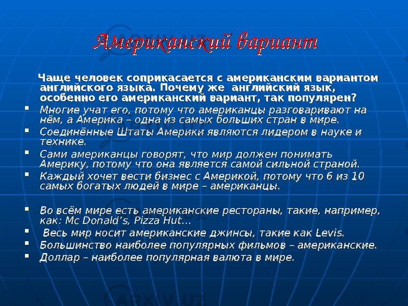 Американский вариантАмериканский вариант Чаще человек соприкасается с американским вариантом Чаще человек соприкасается с американским вариантом английского языка. Почему же английский язык, английского языка. Почему же английский язык, особенно его американский вариант, так популярен?особенно его американский вариант, так популярен?  Многие учат его, потому что американцы разговаривают на Многие учат его, потому что американцы разговаривают на нём, а Америка – одна из самых больших стран в мире. нём, а Америка – одна из самых больших стран в мире.  Соединённые Штаты Америки являются лидером в науке и Соединённые Штаты Америки являются лидером в науке и технике. технике.  Сами американцы говорят, что мир должен понимать Сами американцы говорят, что мир должен понимать Америку, потому что она является самой сильной страной. Америку, потому что она является самой сильной страной.  Каждый хочет вести бизнес с Америкой, потому что 6 из 10 Каждый хочет вести бизнес с Америкой, потому что 6 из 10 самых богатых людей в мире – американцы.самых богатых людей в мире – американцы.  Во всём мире есть американские рестораны, такие, например, Во всём мире есть американские рестораны, такие, например, как: как: Mc DonaldMc Donald ’’ ss , , Pizza Hut…Pizza Hut…  Весь мир носит американские джинсы, такие как Весь мир носит американские джинсы, такие как LevisLevis . .  Большинство наиболее популярных фильмов – американские. Большинство наиболее популярных фильмов – американские.  Доллар – наиболее популярная валюта в мире.Доллар – наиболее популярная валюта в мире. 