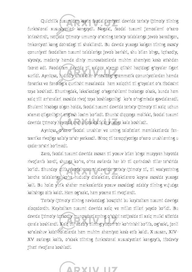 Qulchilik tuzumidan keyin feodal jamiyati davrida tarixiy-ijtimoiy tilning funktsional xususiyatlari kengaydi. Negaki, feodal tuzumi jamoalarni o’zaro birlashtirdi, natijada ijtimoiy-umumiy o’zining tarixiy talablariga javob beradigan, imkoniyati keng doiradagi til shakllandi. Bu davrda yuzaga kelgan tilning asosiy qonuniyati feodalizm tuzumi talablariga javob berishi, shu bilan birga, iqtisodiy, siyosiy, madaniy hamda diniy munosabatlarda muhim ahamiyat kasb etishdan iborat edi. Feodalizm davrida til xalqqa xizmat qilishi haqidagi g’oyalar ilgari surildi. Ayniqsa, hududiy dialektlar o’rtasidagi grammatik qonuniyatlardan hamda fonetika va fonologik qurilishi masalasida ham xalqchil til g’oyalari o’z ifodasini topa boshladi. Shuningdek, leksikadagi o’zgarishlarni inobatga olsak, bunda ham xalq tili an‘analari asosida rivoj topa boshlaganligi ko’z o’ngimizda gavdalanadi. Shularni hisobga olgan holda, feodal tuzumi davrida tarixiy-ijtimoiy til xalq uchun xizmat qilganligini anglash lozim bo’ladi. Shunisi diqqatga molikki, feodal tuzumi davrida ijtimoiy hayotda ancha notekisliklar yuzaga kela boshladi. Ayniqsa, o’zaro feodal urushlar va uning talofatlari mamlakatlarda fan- texnika rivojiga salbiy ta‘sir yetkazdi. Biroq til taraqqiyotiga o’zaro urushlarning u qadar ta‘siri bo’lmadi. Zero, feodal tuzumi davrida asosan til yozuv bilan birga muayyan hayotda rivojlanib bordi, shunga ko’ra, o’rta asrlarda har bir til qarindosh tillar ta‘sirida bo’ldi. Shunday qilib, feodal tuzumi davrida tarixiy-ijtimoiy til, til vaziyatining barcha talablariga ko’ra hududiy dialektlar, dialektlararo koyne asosida yuzaga keli. Bu holat yirik shahar markazlarida yozuv asosidagi adabiy tilning vujudga kelishiga olib keldi. Ham og’zaki, ham yozma til rivojlandi. Tarixiy-ijtimoiy tilning navbatdagi bosqichi bu kapitalizm tuzumi davriga aloqadordir. Kapitalizm tuzumi davrida xalq va millat tillari paydo bo’ldi. Bu davrda ijtimoiy-iqtisodiy munosabatlarning o’sishi natijasida til xalq mulki sifatida qarala boshlandi. Xalq tili adabiy tilning yuqori bir ko’rinishi bo’lib, og’zaki, jonli so’zlashuv kabi holatlarda ham muhim ahamiyat kasb etib keldi. Xususan, XIV- XV asrlarga kelib, o’zbek tilining funktsional xususiyatlari kengayib, ifodaviy jihati rivojlana boshladi. 