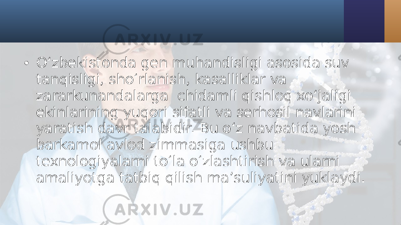 • O‘zbekistonda gen muhandisligi asosida suv tanqisligi, sho‘rlanish, kasalliklar va zararkunandalarga chidamli qishloq xo‘jaligi ekinlarining yuqori sifatli va serhosil navlarini yaratish davr talabidir. Bu o‘z navbatida yosh barkamol avlod zimmasiga ushbu texnologiyalarni to‘la o‘zlashtirish va ularni amaliyotga tatbiq qilish ma’suliyatini yuklaydi. 