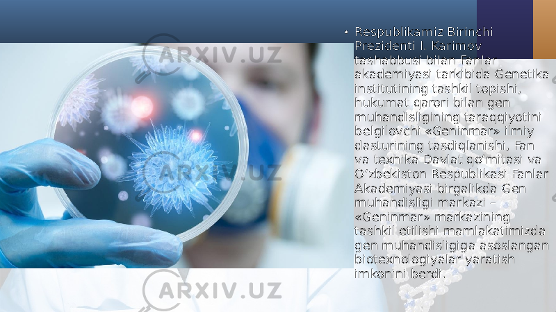 • Respublikamiz Birinchi Prezidenti I. Karimov tashabbusi bilan Fanlar akademiyasi tarkibida Genetika institutining tashkil topishi, hukumat qarori bilan gen muhandisligining taraqqiyotini belgilovchi «Geninmar» ilmiy dasturining tasdiqlanishi, Fan va texnika Davlat qo‘mitasi va O‘zbekiston Respublikasi Fanlar Akademiyasi birgalikda Gen muhandisligi markazi – «Geninmar» markazining tashkil etilishi mamlakatimizda gen muhandisligiga asoslangan biotexnologiyalar yaratish imkonini berdi. 