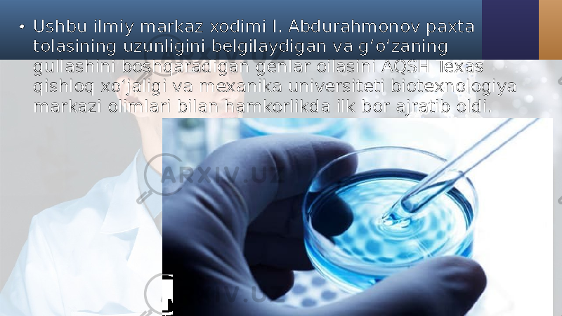 • Ushbu ilmiy markaz xodimi I. Abdurahmonov paxta tolasining uzunligini belgilaydigan va g‘o‘zaning gullashini boshqaradigan genlar oilasini AQSH Texas qishloq xo‘jaligi va mexanika universiteti biotexnologiya markazi olimlari bilan hamkorlikda ilk bor ajratib oldi. 