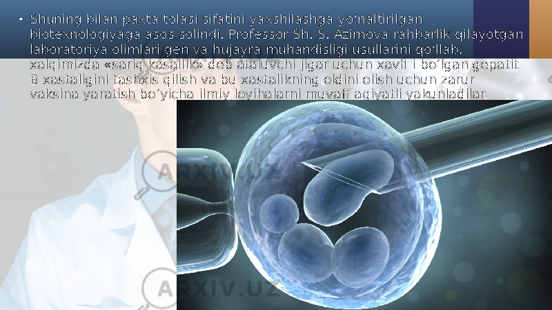 • Shuning bilan paxta tolasi sifatini yaxshilashga yo‘naltirilgan biotexnologiyaga asos solindi. Professor Sh. S. Azimova rahbarlik qilayotgan laboratoriya olimlari gen va hujayra muhandisligi usullarini qo‘llab, xalqimizda «sariq kasallik» deb ataluvchi jigar uchun xavfl i bo‘lgan gepatit B xastaligini tashxis qilish va bu xastalikning oldini olish uchun zarur vaksina yaratish bo‘yicha ilmiy loyihalarni muvaff aqiyatli yakunladilar. 