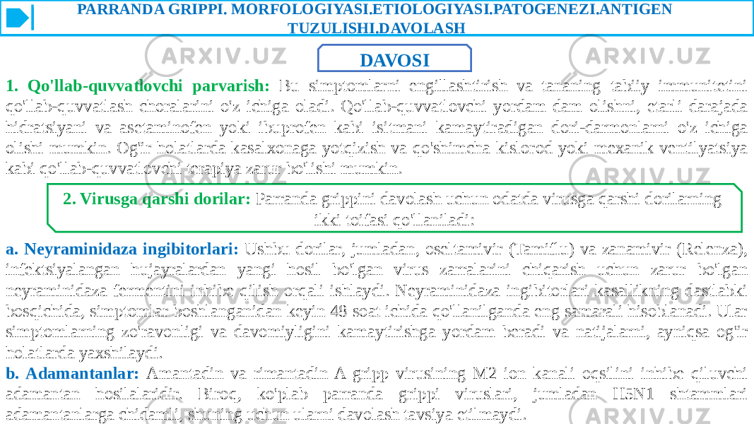 PARRANDA GRIPPI. MORFOLOGIYASI.ETIOLOGIYASI.PATOGENEZI.ANTIGEN TUZULISHI.DAVOLASH DAVOSI 1. Qo&#39;llab-quvvatlovchi parvarish: Bu simptomlarni engillashtirish va tananing tabiiy immunitetini qo&#39;llab-quvvatlash choralarini o&#39;z ichiga oladi. Qo&#39;llab-quvvatlovchi yordam dam olishni, etarli darajada hidratsiyani va asetaminofen yoki ibuprofen kabi isitmani kamaytiradigan dori-darmonlarni o&#39;z ichiga olishi mumkin. Og&#39;ir holatlarda kasalxonaga yotqizish va qo&#39;shimcha kislorod yoki mexanik ventilyatsiya kabi qo&#39;llab-quvvatlovchi terapiya zarur bo&#39;lishi mumkin. 2. Virusga qarshi dorilar: Parranda grippini davolash uchun odatda virusga qarshi dorilarning ikki toifasi qo&#39;llaniladi: a. Neyraminidaza ingibitorlari: Ushbu dorilar, jumladan, oseltamivir (Tamiflu) va zanamivir (Relenza), infektsiyalangan hujayralardan yangi hosil bo&#39;lgan virus zarralarini chiqarish uchun zarur bo&#39;lgan neyraminidaza fermentini inhibe qilish orqali ishlaydi. Neyraminidaza ingibitorlari kasallikning dastlabki bosqichida, simptomlar boshlanganidan keyin 48 soat ichida qo&#39;llanilganda eng samarali hisoblanadi. Ular simptomlarning zo&#39;ravonligi va davomiyligini kamaytirishga yordam beradi va natijalarni, ayniqsa og&#39;ir holatlarda yaxshilaydi. b. Adamantanlar: Amantadin va rimantadin A gripp virusining M2 ion kanali oqsilini inhibe qiluvchi adamantan hosilalaridir. Biroq, ko&#39;plab parranda grippi viruslari, jumladan H5N1 shtammlari adamantanlarga chidamli, shuning uchun ularni davolash tavsiya etilmaydi. 