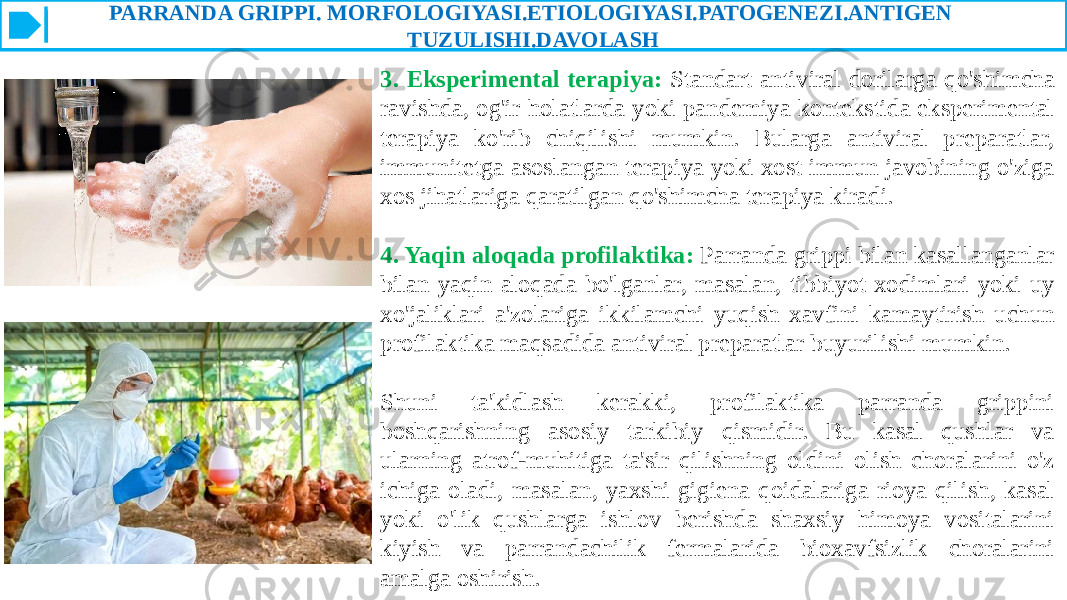 PARRANDA GRIPPI. MORFOLOGIYASI.ETIOLOGIYASI.PATOGENEZI.ANTIGEN TUZULISHI.DAVOLASH 3. Eksperimental terapiya: Standart antiviral dorilarga qo&#39;shimcha ravishda, og&#39;ir holatlarda yoki pandemiya kontekstida eksperimental terapiya ko&#39;rib chiqilishi mumkin. Bularga antiviral preparatlar, immunitetga asoslangan terapiya yoki xost immun javobining o&#39;ziga xos jihatlariga qaratilgan qo&#39;shimcha terapiya kiradi. 4. Yaqin aloqada profilaktika: Parranda grippi bilan kasallanganlar bilan yaqin aloqada bo&#39;lganlar, masalan, tibbiyot xodimlari yoki uy xo&#39;jaliklari a&#39;zolariga ikkilamchi yuqish xavfini kamaytirish uchun profilaktika maqsadida antiviral preparatlar buyurilishi mumkin. Shuni ta&#39;kidlash kerakki, profilaktika parranda grippini boshqarishning asosiy tarkibiy qismidir. Bu kasal qushlar va ularning atrof-muhitiga ta&#39;sir qilishning oldini olish choralarini o&#39;z ichiga oladi, masalan, yaxshi gigiena qoidalariga rioya qilish, kasal yoki o&#39;lik qushlarga ishlov berishda shaxsiy himoya vositalarini kiyish va parrandachilik fermalarida bioxavfsizlik choralarini amalga oshirish. 