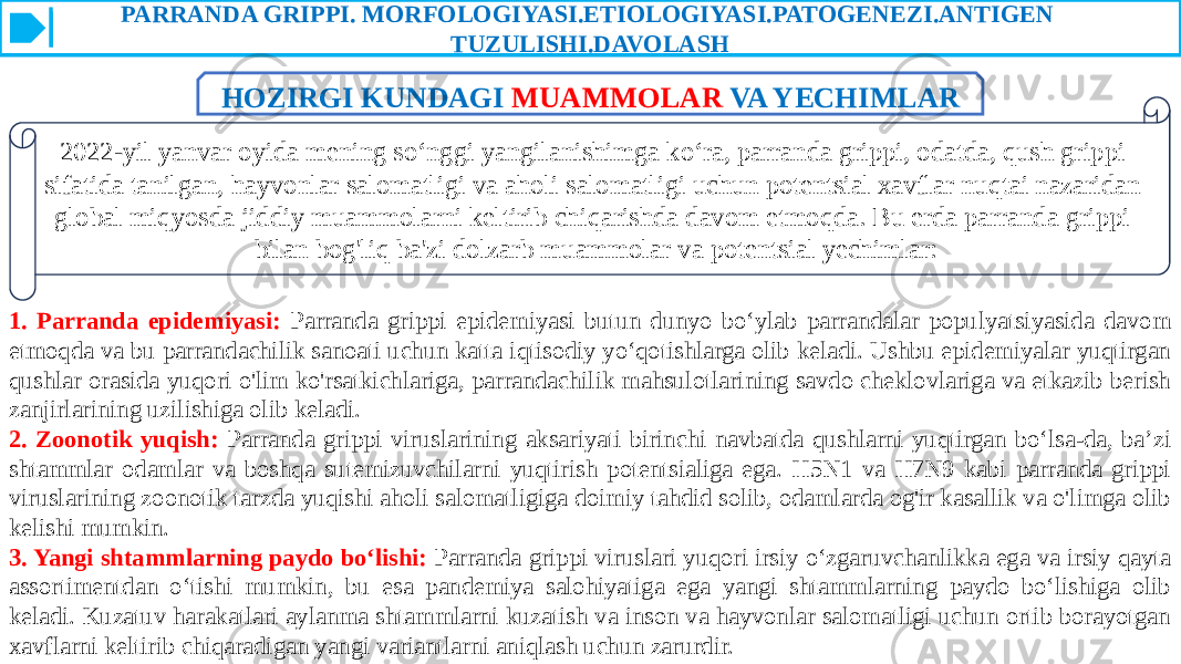 PARRANDA GRIPPI. MORFOLOGIYASI.ETIOLOGIYASI.PATOGENEZI.ANTIGEN TUZULISHI.DAVOLASH 2022-yil yanvar oyida mening so‘nggi yangilanishimga ko‘ra, parranda grippi, odatda, qush grippi sifatida tanilgan, hayvonlar salomatligi va aholi salomatligi uchun potentsial xavflar nuqtai nazaridan global miqyosda jiddiy muammolarni keltirib chiqarishda davom etmoqda. Bu erda parranda grippi bilan bog&#39;liq ba&#39;zi dolzarb muammolar va potentsial yechimlar: 1. Parranda epidemiyasi: Parranda grippi epidemiyasi butun dunyo bo‘ylab parrandalar populyatsiyasida davom etmoqda va bu parrandachilik sanoati uchun katta iqtisodiy yo‘qotishlarga olib keladi. Ushbu epidemiyalar yuqtirgan qushlar orasida yuqori o&#39;lim ko&#39;rsatkichlariga, parrandachilik mahsulotlarining savdo cheklovlariga va etkazib berish zanjirlarining uzilishiga olib keladi. 2. Zoonotik yuqish: Parranda grippi viruslarining aksariyati birinchi navbatda qushlarni yuqtirgan boʻlsa-da, baʼzi shtammlar odamlar va boshqa sutemizuvchilarni yuqtirish potentsialiga ega. H5N1 va H7N9 kabi parranda grippi viruslarining zoonotik tarzda yuqishi aholi salomatligiga doimiy tahdid solib, odamlarda og&#39;ir kasallik va o&#39;limga olib kelishi mumkin. 3. Yangi shtammlarning paydo boʻlishi: Parranda grippi viruslari yuqori irsiy oʻzgaruvchanlikka ega va irsiy qayta assortimentdan oʻtishi mumkin, bu esa pandemiya salohiyatiga ega yangi shtammlarning paydo boʻlishiga olib keladi. Kuzatuv harakatlari aylanma shtammlarni kuzatish va inson va hayvonlar salomatligi uchun ortib borayotgan xavflarni keltirib chiqaradigan yangi variantlarni aniqlash uchun zarurdir. HOZIRGI KUNDAGI MUAMMOLAR VA YECHIMLAR 