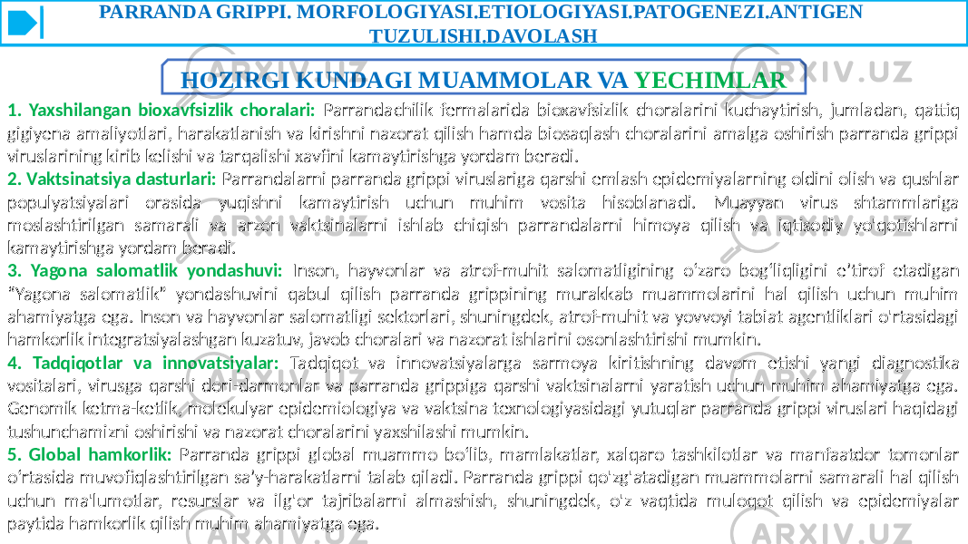 PARRANDA GRIPPI. MORFOLOGIYASI.ETIOLOGIYASI.PATOGENEZI.ANTIGEN TUZULISHI.DAVOLASH HOZIRGI KUNDAGI MUAMMOLAR VA YECHIMLAR 1. Yaxshilangan bioxavfsizlik choralari: Parrandachilik fermalarida bioxavfsizlik choralarini kuchaytirish, jumladan, qattiq gigiyena amaliyotlari, harakatlanish va kirishni nazorat qilish hamda biosaqlash choralarini amalga oshirish parranda grippi viruslarining kirib kelishi va tarqalishi xavfini kamaytirishga yordam beradi. 2. Vaktsinatsiya dasturlari: Parrandalarni parranda grippi viruslariga qarshi emlash epidemiyalarning oldini olish va qushlar populyatsiyalari orasida yuqishni kamaytirish uchun muhim vosita hisoblanadi. Muayyan virus shtammlariga moslashtirilgan samarali va arzon vaktsinalarni ishlab chiqish parrandalarni himoya qilish va iqtisodiy yo&#39;qotishlarni kamaytirishga yordam beradi. 3. Yagona salomatlik yondashuvi: Inson, hayvonlar va atrof-muhit salomatligining o‘zaro bog‘liqligini e’tirof etadigan “Yagona salomatlik” yondashuvini qabul qilish parranda grippining murakkab muammolarini hal qilish uchun muhim ahamiyatga ega. Inson va hayvonlar salomatligi sektorlari, shuningdek, atrof-muhit va yovvoyi tabiat agentliklari o&#39;rtasidagi hamkorlik integratsiyalashgan kuzatuv, javob choralari va nazorat ishlarini osonlashtirishi mumkin. 4. Tadqiqotlar va innovatsiyalar: Tadqiqot va innovatsiyalarga sarmoya kiritishning davom etishi yangi diagnostika vositalari, virusga qarshi dori-darmonlar va parranda grippiga qarshi vaktsinalarni yaratish uchun muhim ahamiyatga ega. Genomik ketma-ketlik, molekulyar epidemiologiya va vaktsina texnologiyasidagi yutuqlar parranda grippi viruslari haqidagi tushunchamizni oshirishi va nazorat choralarini yaxshilashi mumkin. 5. Global hamkorlik: Parranda grippi global muammo bo‘lib, mamlakatlar, xalqaro tashkilotlar va manfaatdor tomonlar o‘rtasida muvofiqlashtirilgan sa’y-harakatlarni talab qiladi. Parranda grippi qo&#39;zg&#39;atadigan muammolarni samarali hal qilish uchun ma&#39;lumotlar, resurslar va ilg&#39;or tajribalarni almashish, shuningdek, o&#39;z vaqtida muloqot qilish va epidemiyalar paytida hamkorlik qilish muhim ahamiyatga ega. 