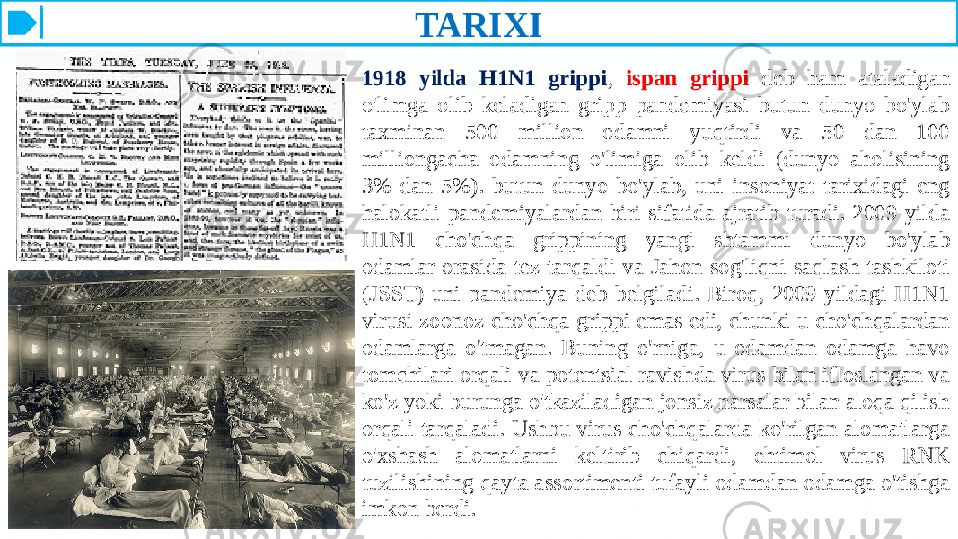 TARIXI 1918 yilda H1N1 grippi , ispan grippi deb ham ataladigan o&#39;limga olib keladigan gripp pandemiyasi butun dunyo bo&#39;ylab taxminan 500 million odamni yuqtirdi va 50 dan 100 milliongacha odamning o&#39;limiga olib keldi (dunyo aholisining 3% dan 5%). butun dunyo bo&#39;ylab, uni insoniyat tarixidagi eng halokatli pandemiyalardan biri sifatida ajratib turadi. 2009 yilda H1N1 cho&#39;chqa grippining yangi shtammi dunyo bo&#39;ylab odamlar orasida tez tarqaldi va Jahon sog&#39;liqni saqlash tashkiloti (JSST) uni pandemiya deb belgiladi. Biroq, 2009 yildagi H1N1 virusi zoonoz cho&#39;chqa grippi emas edi, chunki u cho&#39;chqalardan odamlarga o&#39;tmagan. Buning o&#39;rniga, u odamdan odamga havo tomchilari orqali va potentsial ravishda virus bilan ifloslangan va ko&#39;z yoki burunga o&#39;tkaziladigan jonsiz narsalar bilan aloqa qilish orqali tarqaladi. Ushbu virus cho&#39;chqalarda ko&#39;rilgan alomatlarga o&#39;xshash alomatlarni keltirib chiqardi, ehtimol virus RNK tuzilishining qayta assortimenti tufayli odamdan odamga o&#39;tishga imkon berdi.  