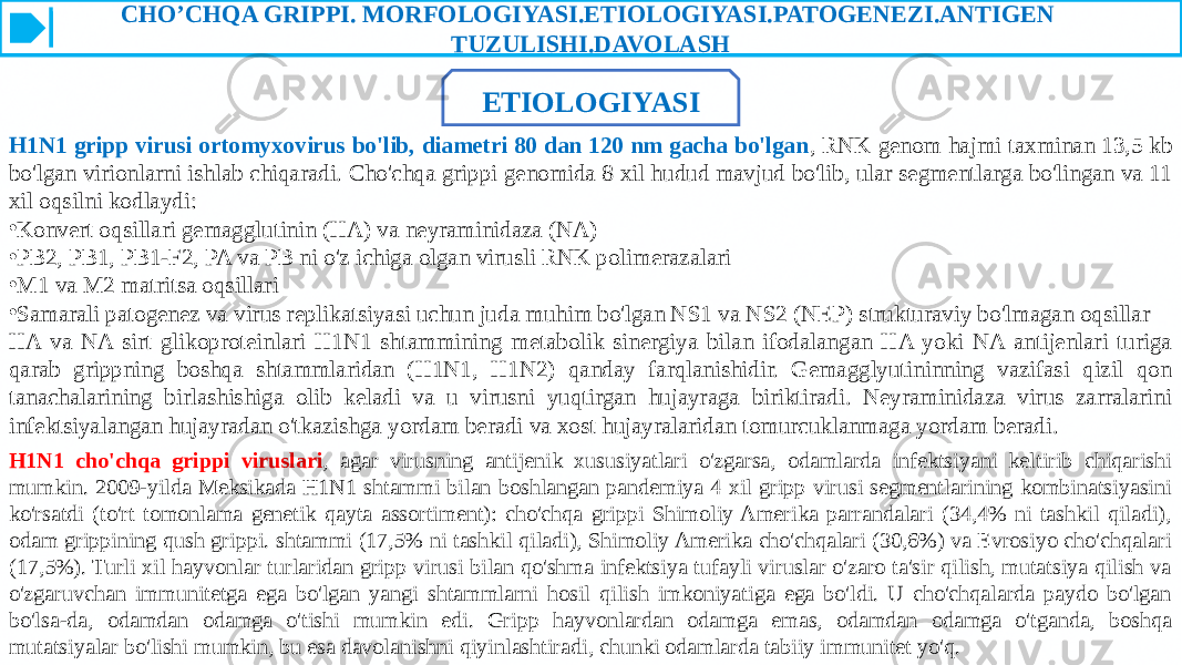 CHO’CHQA GRIPPI. MORFOLOGIYASI.ETIOLOGIYASI.PATOGENEZI.ANTIGEN TUZULISHI.DAVOLASH ETIOLOGIYASI H1N1 gripp virusi ortomyxovirus bo&#39;lib, diametri 80 dan 120 nm gacha bo&#39;lgan , RNK genom hajmi taxminan 13,5 kb bo&#39;lgan virionlarni ishlab chiqaradi. Cho&#39;chqa grippi genomida 8 xil hudud mavjud bo&#39;lib, ular segmentlarga bo&#39;lingan va 11 xil oqsilni kodlaydi: • Konvert oqsillari gemagglutinin (HA) va neyraminidaza (NA) • PB2, PB1, PB1-F2, PA va PB ni o&#39;z ichiga olgan virusli RNK polimerazalari • M1 va M2 matritsa oqsillari • Samarali patogenez va virus replikatsiyasi uchun juda muhim bo&#39;lgan NS1 va NS2 (NEP) strukturaviy bo&#39;lmagan oqsillar HA va NA sirt glikoproteinlari H1N1 shtammining metabolik sinergiya bilan ifodalangan HA yoki NA antijenlari turiga qarab grippning boshqa shtammlaridan (H1N1, H1N2) qanday farqlanishidir. Gemagglyutininning vazifasi qizil qon tanachalarining birlashishiga olib keladi va u virusni yuqtirgan hujayraga biriktiradi. Neyraminidaza virus zarralarini infektsiyalangan hujayradan o&#39;tkazishga yordam beradi va xost hujayralaridan tomurcuklanmaga yordam beradi. H1N1 cho&#39;chqa grippi viruslari , agar virusning antijenik xususiyatlari o&#39;zgarsa, odamlarda infektsiyani keltirib chiqarishi mumkin. 2009-yilda Meksikada H1N1 shtammi bilan boshlangan pandemiya 4 xil gripp virusi segmentlarining kombinatsiyasini ko&#39;rsatdi (to&#39;rt tomonlama genetik qayta assortiment): cho&#39;chqa grippi Shimoliy Amerika parrandalari (34,4% ni tashkil qiladi), odam grippining qush grippi. shtammi (17,5% ni tashkil qiladi), Shimoliy Amerika cho&#39;chqalari (30,6%) va Evrosiyo cho&#39;chqalari (17,5%). Turli xil hayvonlar turlaridan gripp virusi bilan qo&#39;shma infektsiya tufayli viruslar o&#39;zaro ta&#39;sir qilish, mutatsiya qilish va o&#39;zgaruvchan immunitetga ega bo&#39;lgan yangi shtammlarni hosil qilish imkoniyatiga ega bo&#39;ldi. U cho&#39;chqalarda paydo bo&#39;lgan bo&#39;lsa-da, odamdan odamga o&#39;tishi mumkin edi. Gripp hayvonlardan odamga emas, odamdan odamga o&#39;tganda, boshqa mutatsiyalar bo&#39;lishi mumkin, bu esa davolanishni qiyinlashtiradi, chunki odamlarda tabiiy immunitet yo&#39;q. 