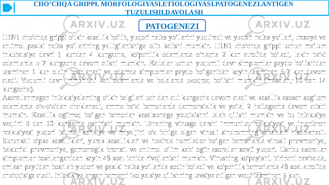 CHO’CHQA GRIPPI. MORFOLOGIYASI.ETIOLOGIYASI.PATOGENEZI.ANTIGEN TUZULISHI.DAVOLASH PATOGENEZI H1N1 cho&#39;chqa grippi o&#39;tkir kasallik bo&#39;lib, yuqori nafas yo&#39;llarini yuqtiradi va yuqori nafas yo&#39;llari, traxeya va ehtimol pastki nafas yo&#39;llarining yallig&#39;lanishiga olib kelishi mumkin. H1N1 cho&#39;chqa grippi uchun ma&#39;lum inkubatsiya davri 1 kundan 4 kungacha, ko&#39;pchilik odamlarda o&#39;rtacha 2 kun atrofida bo&#39;ladi, lekin ba&#39;zi odamlarda u 7 kungacha davom etishi mumkin. Kattalar uchun yuqumli davr simptomlar paydo bo&#39;lishidan taxminan 1 kun oldin boshlanadi va odamda simptomlar paydo bo&#39;lganidan keyin taxminan 5-7 kun davom etadi. Yuqumli davr immuniteti zaif odamlarda va bolalarda uzoqroq bo&#39;lishi mumkin (masalan, 10 dan 14 kungacha). Asoratlanmagan infektsiyalarning o&#39;tkir belgilari uch dan etti kungacha davom etadi va kasallik asosan sog&#39;lom odamlarda o&#39;z-o&#39;zidan cheklanadi, ammo ba&#39;zi bemorlarda darmonsizlik va yo&#39;tal 2 haftagacha davom etishi mumkin. Kasallik og&#39;irroq bo&#39;lgan bemorlar kasalxonaga yotqizishni talab qilishi mumkin va bu infektsiya vaqtini 9 dan 10 kungacha oshirishi mumkin. Tananing virusga qarshi immunitet reaktsiyasi va interferon reaktsiyasi yuqori isitma, koriziya va miyaljini o&#39;z ichiga olgan virusli sindromning sabablari hisoblanadi. Surunkali o&#39;pka kasalliklari, yurak kasalliklari va hozirda homilador bo&#39;lgan bemorlarda virusli pnevmoniya, bakterial pnevmoniya, gemorragik bronxit va ehtimol o&#39;lim kabi og&#39;ir asoratlar xavfi yuqori. Ushbu asoratlar simptomlar boshlanganidan keyin 48 soat ichida rivojlanishi mumkin. Virusning ko&#39;payishi, birinchi navbatda, emlash paytidan boshlab yuqori va pastki nafas yo&#39;llarida sodir bo&#39;ladi va ko&#39;pchilik bemorlarda 48 soat atrofida cho&#39;qqisiga etadi. Infektsiyalangan bemorni izolyatsiya qilishning tavsiya etilgan vaqti taxminan 5 kun. 