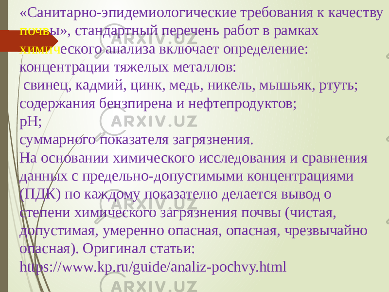 «Санитарно-эпидемиологические требования к качеству почв ы», стандартный перечень работ в рамках химич еского анализа включает определение: концентрации тяжелых металлов: свинец, кадмий, цинк, медь, никель, мышьяк, ртуть; содержания бензпирена и нефтепродуктов; рН; суммарного показателя загрязнения. На основании химического исследования и сравнения данных с предельно-допустимыми концентрациями (ПДК) по каждому показателю делается вывод о степени химического загрязнения почвы (чистая, допустимая, умеренно опасная, опасная, чрезвычайно опасная). Оригинал статьи: https://www.kp.ru/guide/analiz-pochvy.html 