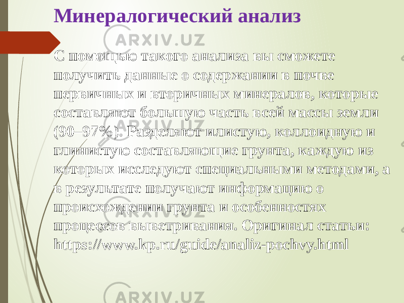 Минералогический анализ С помощью такого анализа вы сможете получить данные о содержании в почве первичных и вторичных минералов, которые составляют большую часть всей массы земли (90–97%). Разделяют илистую, коллоидную и глинистую составляющие грунта, каждую из которых исследуют специальными методами, а в результате получают информацию о происхождении грунта и особенностях процессов выветривания. Оригинал статьи: https://www.kp.ru/guide/analiz-pochvy.html 