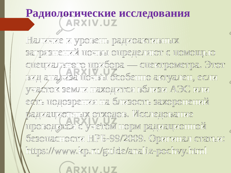 Радиологические исследования Наличие и уровень радиоактивных загрязнений почвы определяют с помощью специального прибора — спектрометра. Этот вид анализа почвы особенно актуален, если участок земли находится вблизи АЭС или есть подозрения на близость захоронений радиационных отходов. Исследование проводится с учетом норм радиационной безопасности НРБ-99/2009. Оригинал статьи: https://www.kp.ru/guide/analiz-pochvy.html 