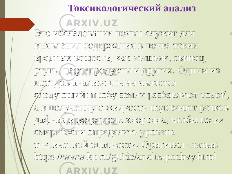 Токсикологический анализ Это исследование почвы служит для выявления содержания в почве таких вредных веществ, как мышьяк, свинец, ртуть, нефтепродукты и других. Одним из методов анализа почвы является следующий: пробу земли разбавляют водой, а в полученную жидкость подселяют рачков дафния и водоросли хлорелла, чтобы по их смертности определить уровень токсической опасности. Оригинал статьи: https://www.kp.ru/guide/analiz-pochvy.html 