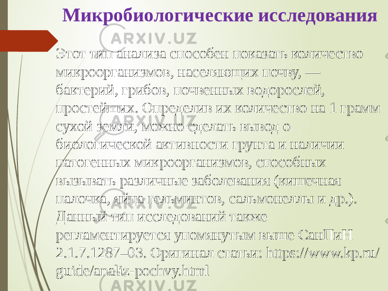 Микробиологические исследования Этот тип анализа способен показать количество микроорганизмов, населяющих почву, — бактерий, грибов, почвенных водорослей, простейших. Определив их количество на 1 грамм сухой земли, можно сделать вывод о биологической активности грунта и наличии патогенных микроорганизмов, способных вызывать различные заболевания (кишечная палочка, яйца гельминтов, сальмонеллы и др.). Данный тип исследований также регламентируется упомянутым выше СанПиН 2.1.7.1287–03. Оригинал статьи: https://www.kp.ru/ guide/analiz-pochvy.html 