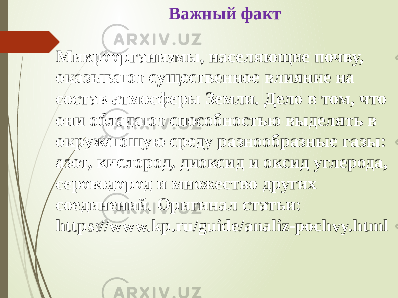 Важный факт Микроорганизмы, населяющие почву, оказывают существенное влияние на состав атмосферы Земли. Дело в том, что они обладают способностью выделять в окружающую среду разнообразные газы: азот, кислород, диоксид и оксид углерода, сероводород и множество других соединений. Оригинал статьи: https://www.kp.ru/guide/analiz-pochvy.html 