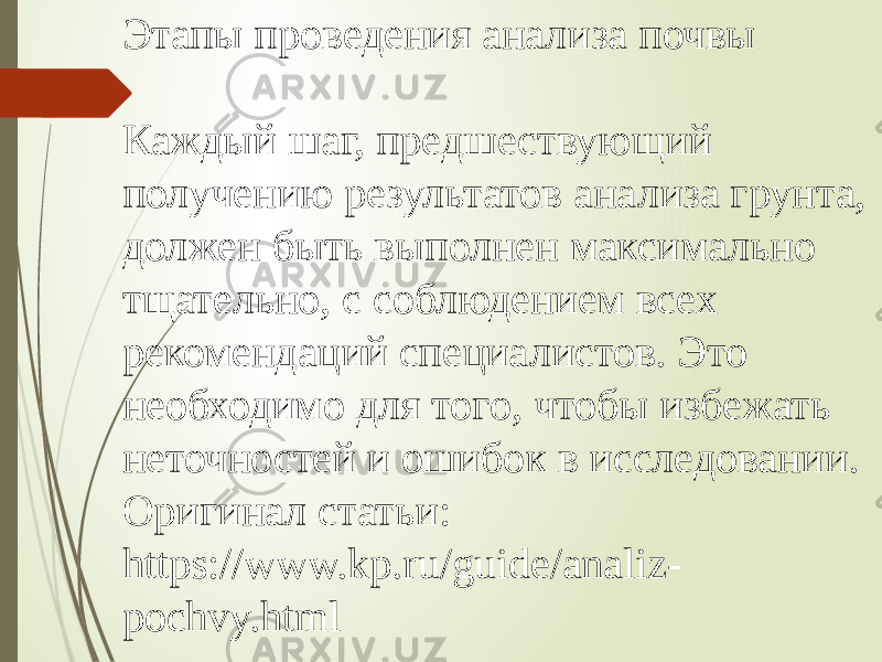 Этапы проведения анализа почвы Каждый шаг, предшествующий получению результатов анализа грунта, должен быть выполнен максимально тщательно, с соблюдением всех рекомендаций специалистов. Это необходимо для того, чтобы избежать неточностей и ошибок в исследовании. Оригинал статьи: https://www.kp.ru/guide/analiz- pochvy.html 