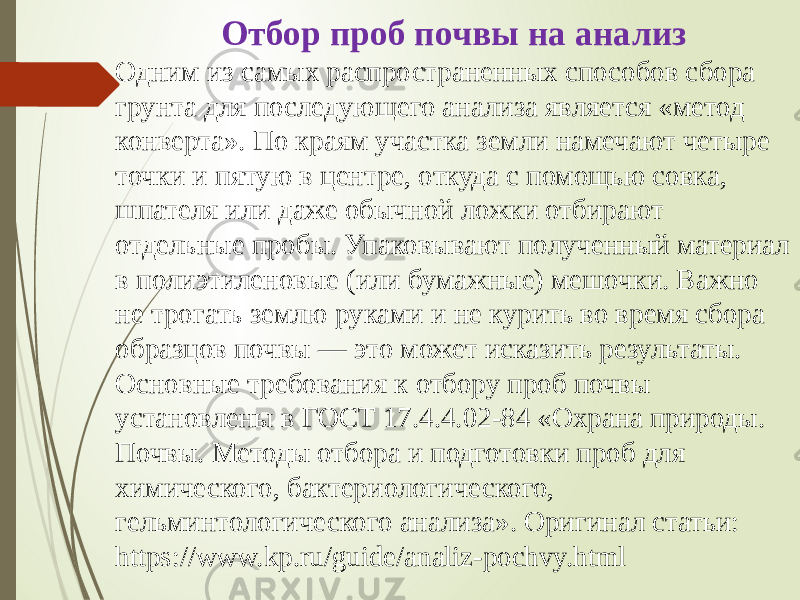 Отбор проб почвы на анализ Одним из самых распространенных способов сбора грунта для последующего анализа является «метод конверта». По краям участка земли намечают четыре точки и пятую в центре, откуда с помощью совка, шпателя или даже обычной ложки отбирают отдельные пробы. Упаковывают полученный материал в полиэтиленовые (или бумажные) мешочки. Важно не трогать землю руками и не курить во время сбора образцов почвы — это может исказить результаты. Основные требования к отбору проб почвы установлены в ГОСТ 17.4.4.02-84 «Охрана природы. Почвы. Методы отбора и подготовки проб для химического, бактериологического, гельминтологического анализа». Оригинал статьи: https://www.kp.ru/guide/analiz-pochvy.html 