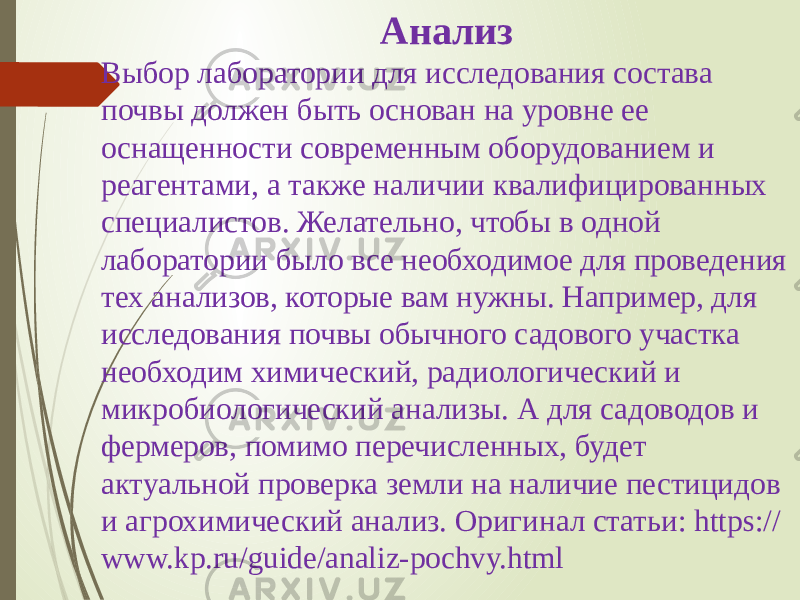 Анализ Выбор лаборатории для исследования состава почвы должен быть основан на уровне ее оснащенности современным оборудованием и реагентами, а также наличии квалифицированных специалистов. Желательно, чтобы в одной лаборатории было все необходимое для проведения тех анализов, которые вам нужны. Например, для исследования почвы обычного садового участка необходим химический, радиологический и микробиологический анализы. А для садоводов и фермеров, помимо перечисленных, будет актуальной проверка земли на наличие пестицидов и агрохимический анализ. Оригинал статьи: https:// www.kp.ru/guide/analiz-pochvy.html 