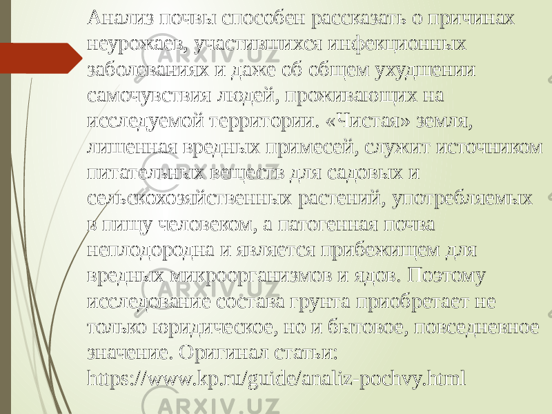 Анализ почвы способен рассказать о причинах неурожаев, участившихся инфекционных заболеваниях и даже об общем ухудшении самочувствия людей, проживающих на исследуемой территории. «Чистая» земля, лишенная вредных примесей, служит источником питательных веществ для садовых и сельскохозяйственных растений, употребляемых в пищу человеком, а патогенная почва неплодородна и является прибежищем для вредных микроорганизмов и ядов. Поэтому исследование состава грунта приобретает не только юридическое, но и бытовое, повседневное значение. Оригинал статьи: https://www.kp.ru/guide/analiz-pochvy.html 