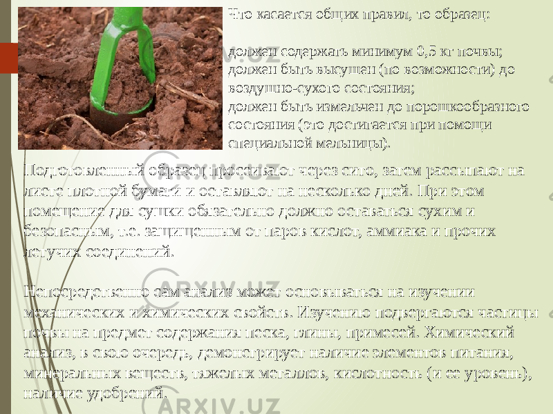 Что касается общих правил, то образец: должен содержать минимум 0,5 кг почвы; должен быть высушен (по возможности) до воздушно-сухого состояния; должен быть измельчен до порошкообразного состояния (это достигается при помощи специальной мельницы). Подготовленный образец просеивают через сито, затем рассыпают на листе плотной бумаги и оставляют на несколько дней. При этом помещение для сушки обязательно должно оставаться сухим и безопасным, т.е. защищенным от паров кислот, аммиака и прочих летучих соединений. Непосредственно сам анализ может основываться на изучении механических и химических свойств. Изучению подвергаются частицы почвы на предмет содержания песка, глины, примесей. Химический анализ, в свою очередь, демонстрирует наличие элементов питания, минеральных веществ, тяжелых металлов, кислотность (и ее уровень), наличие удобрений. 