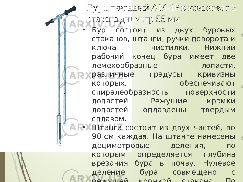 Бур почвенный АМ-16 в комплекте 2 стакана диаметр 55 мм • Бур состоит из двух буровых стаканов, штанги, ручки поворота и ключа — чистилки. Нижний рабочий конец бура имеет две лемехообразные лопасти, различные градусы кривизны которых, обеспечивают спиралеобразность поверхности лопастей. Режущие кромки лопастей оплавлены твердым сплавом. • Штанга состоит из двух частей, по 90 см каждая. На штанге нанесены дециметровые деления, по которым определяется глубина врезания бура в почву. Нулевое деление бура совмещено с режущей кромкой стакана. По длине штанги расположено пять отверстий, служащих для фиксации воротка на штанге с помощью фиксатора. 